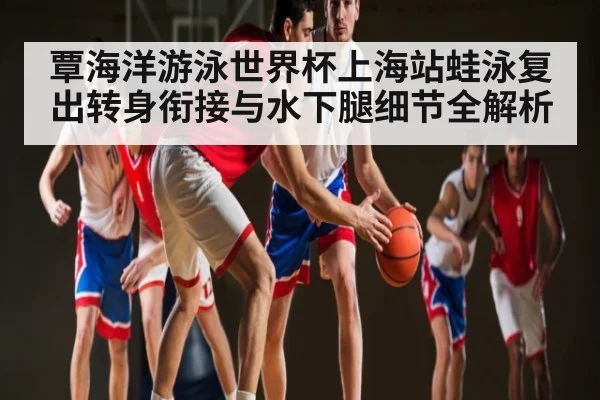 覃海洋游泳世界杯上海站蛙泳复出转身衔接与水下腿细节全解析