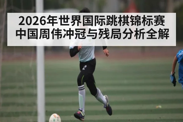 2026年世界国际跳棋锦标赛中国周伟冲冠与残局分析全解