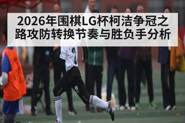 2026年围棋LG杯柯洁争冠之路攻防转换节奏与胜负手分析