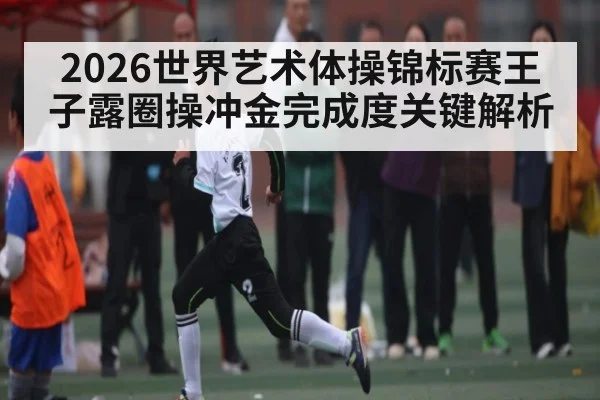 2026世界艺术体操锦标赛王子露圈操冲金完成度关键解析