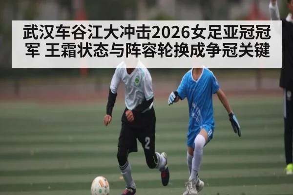 武汉车谷江大冲击2026女足亚冠冠军 王霜状态与阵容轮换成争冠关键
